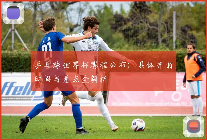 乒乓球世界杯赛程公布：具体开打时间与看点全解析