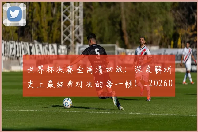 世界杯决赛全高清回放：深度解析史上最经典对决的每一帧！_20260609201305