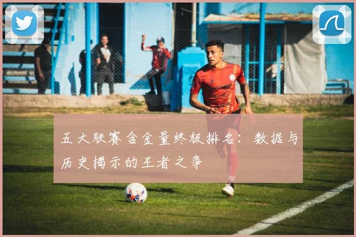 五大联赛含金量终极排名：数据与历史揭示的王者之争