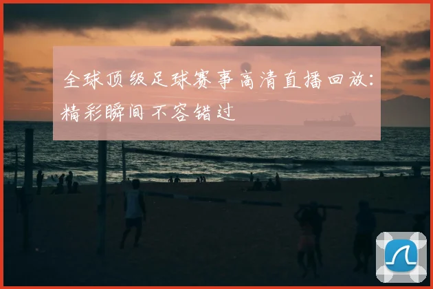 全球顶级足球赛事高清直播回放：精彩瞬间不容错过