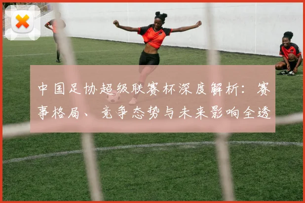 中国足协超级联赛杯深度解析：赛事格局、竞争态势与未来影响全透视_20260610190304