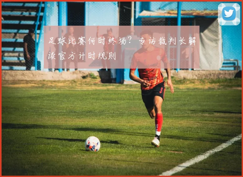 足球比赛何时终场？专访裁判长解读官方计时规则