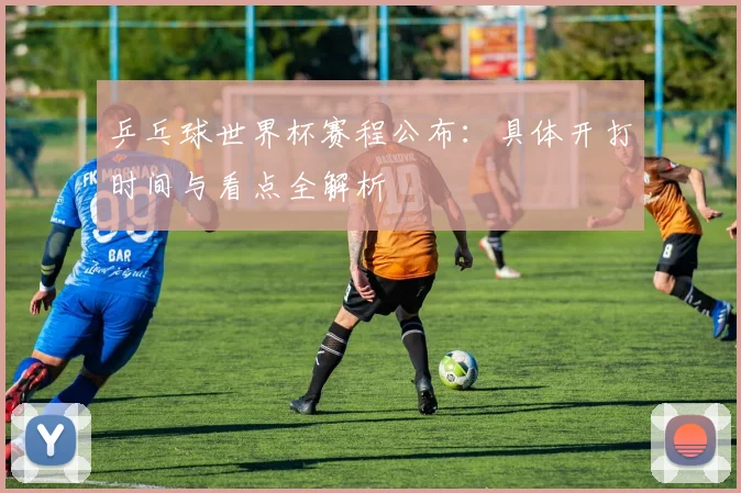 乒乓球世界杯赛程公布：具体开打时间与看点全解析