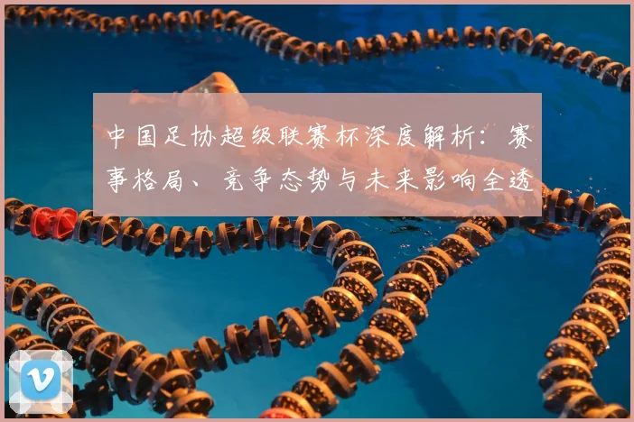 中国足协超级联赛杯深度解析:赛事格局、竞争态势与未来影响全透视_20260610190304
